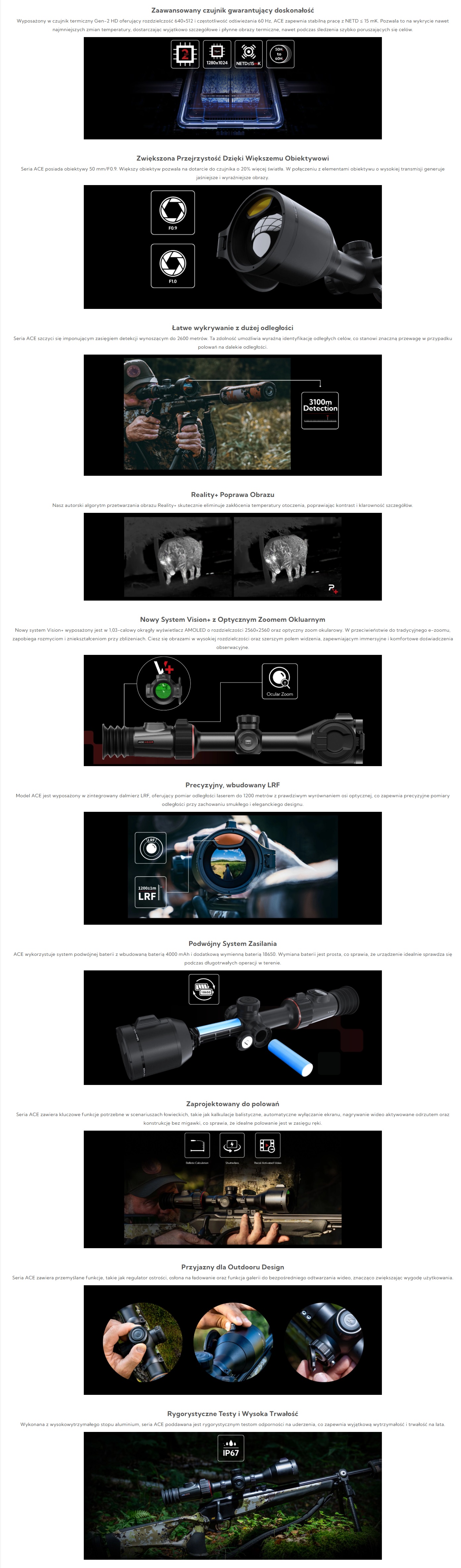 Zaawansowany czujnik gwarantujący doskonałość
Wyposażony w czujnik termiczny Gen-2 HD oferujący rozdzielczość 640×512 i częstotliwość odświeżania 60 Hz, ACE zapewnia stabilną pracę z NETD ≤ 15 mK. Pozwala to na wykrycie nawet najmniejszych zmian temperatury, dostarczając wyjątkowo szczegółowe i płynne obrazy termiczne, nawet podczas śledzenia szybko poruszających się celów.
Zwiększona Przejrzystość Dzięki Większemu Obiektywowi
Seria ACE posiada obiektywy 50 mm/F0.9. Większy obiektyw pozwala na dotarcie do czujnika o 20% więcej światła. W połączeniu z elementami obiektywu o wysokiej transmisji generuje jaśniejsze i wyraźniejsze obrazy.
Łatwe wykrywanie z dużej odległości
Seria ACE szczyci się imponującym zasięgiem detekcji wynoszącym do 2600 metrów. Ta zdolność umożliwia wyraźną identyfikację odległych celów, co stanowi znaczną przewagę w przypadku polowań na dalekie odległości.
Reality+ Poprawa Obrazu
Nasz autorski algorytm przetwarzania obrazu Reality+ skutecznie eliminuje zakłócenia temperatury otoczenia, poprawiając kontrast i klarowność szczegółów.
Nowy System Vision+ z Optycznym Zoomem Okluarnym
Nowy system Vision+ wyposażony jest w 1,03-calowy okrągły wyświetlacz AMOLED o rozdzielczości 2560×2560 oraz optyczny zoom okularowy. W przeciwieństwie do tradycyjnego e-zoomu, zapobiega rozmyciom i zniekształceniom przy zbliżeniach. Ciesz się obrazami w wysokiej rozdzielczości oraz szerszym polem widzenia, zapewniającym immersyjne i komfortowe doświadczenia obserwacyjne.
Precyzyjny, wbudowany LRF
Model ACE jest wyposażony w zintegrowany dalmierz LRF, oferujący pomiar odległości laserem do 1200 metrów z prawdziwym wyrównaniem osi optycznej, co zapewnia precyzyjne pomiary odległości przy zachowaniu smukłego i eleganckiego designu.
Podwójny System Zasilania
ACE wykorzystuje system podwójnej baterii z wbudowaną baterią 4000 mAh i dodatkową wymienną baterią 18650. Wymiana baterii jest prosta, co sprawia, że urządzenie idealnie sprawdza się podczas długotrwałych operacji w terenie.
Zaprojektowany do polowań
Seria ACE zawiera kluczowe funkcje potrzebne w scenariuszach łowieckich, takie jak kalkulacje balistyczne, automatyczne wyłączanie ekranu, nagrywanie wideo aktywowane odrzutem oraz konstrukcję bez migawki, co sprawia, że idealne polowanie jest w zasięgu ręki.
Przyjazny dla Outdooru Design
Seria ACE zawiera przemyślane funkcje, takie jak regulator ostrości, osłona na ładowanie oraz funkcja galerii do bezpośredniego odtwarzania wideo, znacząco zwiększając wygodę użytkowania.
Rygorystyczne Testy i Wysoka Trwałość
Wykonana z wysokowytrzymałego stopu aluminium, seria ACE poddawana jest rygorystycznym testom odporności na uderzenia, co zapewnia wyjątkową wytrzymałość i trwałość na lata.